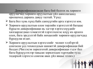 Диверсификациласан багц бий болгох нь хөрөнгө
оруулагчид хөрөнгө оруулалтын үйл ажиллагаанд
оролцоход дараахь давуу талтай. Үүнд:
 Багц бол хувь хүнд байх санхүүгийн арга хэрэгсэл юм.
 Хөрөнгө оруулалтын олон төрлийн хэрэгсэлтэй багцаас
бүрдсэн диверсификаци нь эдгээр хэрэгсэлүүдийг
хязгаарлагдмал хэмжээтэй хэрэглэснээс илүү их орлого
олох, бага эрсдэлтэй байх нөхцөлийг хөрөнгө оруулагчдад
бүрдүүлж өгдөг.
 Хөрөнгө оруулалтын хэрэгсэлийг чөлөөт хэлбэртэй
сонгосон үед тохиолдлын шинжтэй диверсификаци бий
болдог.(Чиглэсэн зорилготой диверсификаци гэдэг бол
багц бүрдүүлэхээр тавьсан зорилгодоо хүрэхийн тулд
тодорхой хэрэгсэл сонгож авах үйл явцыг хэлнэ.)
 