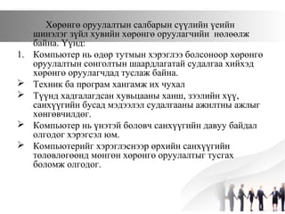 Хөрөнгө оруулалтын салбарын сүүлийн үеийн
шинэлэг зүйл хувийн хөрөнгө оруулагчийн нөлөөлж
байна. Үүнд:
1. Компьютер нь өдөр тутмын хэрэглээ болсоноор хөрөнгө
оруулалтын сонголтын шаардлагатай судалгаа хийхэд
хөрөнгө оруулагчдад туслаж байна.
 Техник ба програм хангамж их чухал
 Түүнд хадгалагдсан хувьцааны ханш, зээлийн хүү,
санхүүгийн бусад мэдээлэл судалгааны ажилтны ажлыг
хөнгөвчилдөг.
 Компьютер нь үнэтэй боловч санхүүгийн давуу байдал
олгодог хэрэгсэл юм.
 Компьютерийг хэрэглэснээр өрхийн санхүүгийн
төлөвлөгөөнд мөнгөн хөрөнгө оруулалтыг тусгах
боломж олгодог.
 
