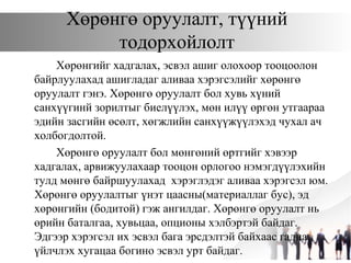 Хөрөнгө оруулалт, түүний
тодорхойлолт
Хөрөнгийг хадгалах, эсвэл ашиг олохоор тооцоолон
байрлуулахад ашигладаг аливаа хэрэгсэлийг хөрөнгө
оруулалт гэнэ. Хөрөнгө оруулалт бол хувь хүний
санхүүгинй зорилтыг биелүүлэх, мөн илүү өргөн утгаараа
эдийн засгийн өсөлт, хөгжлийн санхүүжүүлэхэд чухал ач
холбогдолтой.
Хөрөнгө оруулалт бол мөнгөний өртгийг хэвээр
хадгалах, арвижуулахаар тооцон орлогоо нэмэгдүүлэхийн
тулд мөнгө байршуулахад хэрэглэдэг аливаа хэрэгсэл юм.
Хөрөнгө оруулалтыг үнэт цаасны(материаллаг бус), эд
хөрөнгийн (бодитой) гэж ангилдаг. Хөрөнгө оруулалт нь
өрийн баталгаа, хувьцаа, опционы хэлбэртэй байдаг.
Эдгээр хэрэгсэл их эсвэл бага эрсдэлтэй байхаас гадна,
үйлчлэх хугацаа богино эсвэл урт байдаг.
 