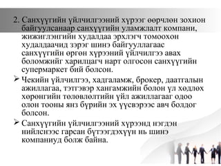 2. Санхүүгийн үйлчилгээний хүрээг өөрчлөн зохион
байгуулсанаар санхүүгийн уламжлалт компани,
жижиглэнгийн худалдаа эрхлэгч томоохон
худалдаачид зэрэг шинэ байгууллагаас
санхүүгийн өргөн хүрээний үйлчилгээ авах
боломжийг харилцагч нарт олгосон санхүүгийн
супермаркет бий болсон.
 Чекийн үйлчилгээ, хадгаламж, брокер, даатгалын
ажиллагаа, тэтгэвэр хангамжийн болон үл хөдлөх
хөрөнгийн төлөвлөлтийн үйл ажиллагааг одоо
олон тооны янз бүрийн эх үүсвэрээс авч болдог
болсон.
 Санхүүгийн үйлчилгээний хүрээнд нэгдэн
нийлснээс гарсан бүтээгдэхүүн нь шинэ
компаниуд болж байна.
 