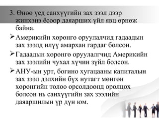 3. Өнөө үед санхүүгийн зах зээл дээр
жинхэнэ ёсоор даяарших үйл явц өрнөж
байна.
Америкийн хөрөнгө оруулалчид гадаадын
зах зээлд илүү амархан гардаг болсон.
Гадаадын хөрөнгө оруулалгчид Америкийн
зах зээлийн чухал хүчин зүйл болсон.
АНУ-ын урт, богино хугацааны капиталын
зах зээл дэлхийн бүх нутагт мөнгөн
хөрөнгийн төлөө өрсөлдөөнд оролцох
болсон нь санхүүгийн зах зээлийн
даяаршилын үр дүн юм.
 