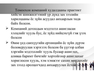 Томоохон компаний худалдааны практикт
хийсэн шинжилгээний үр дүнд зах зээлийн
харилцааны ёс зүйн асуудал анхаарлын төдв
байх болсон.
 Компаний дотоодын мэдээлэл ашигласан
хэлцлийг хууль бус, ёс зүйд нийцэхгүй гэж үзэх
болсон
 Өнөө үед санхүүгийн ертөнцийн ёс зүйн дүрэм
боловсруулан хэрэглэх болсон ба үүгээр албан
хэргийн мэдээллийг хууль бусаар ашиглах,
аливаа баримт бичгийг хортойгоор ашиглахыг
хориглосон хууль, хэм хэмжээг сахин мөрдөхийг
зах зээлд оролцогчдод анхааруулах ёстой.
 