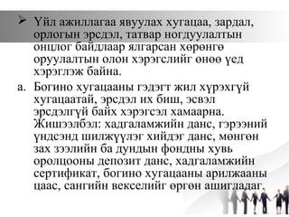  Үйл ажиллагаа явуулах хугацаа, зардал,
орлогын эрсдэл, татвар ногдуулалтын
онцлог байдлаар ялгарсан хөрөнгө
оруулалтын олон хэрэгслийг өнөө үед
хэрэглэж байна.
a. Богино хугацааны гэдэгт жил хүрэхгүй
хугацаатай, эрсдэл их биш, эсвэл
эрсдэлгүй байх хэрэгсэл хамаарна.
Жишээлбэл: хадгаламжийн данс, гэрээний
үндсэнд шилжүүлэг хийдэг данс, мөнгөн
зах зээлийн ба дундын фондны хувь
оролцооны депозит данс, хадгаламжийн
сертификат, богино хугацааны арилжааны
цаас, сангийн векселийг өргөн ашигладаг.
 
