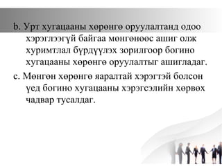 b. Урт хугацааны хөрөнгө оруулалтанд одоо
хэрэглээгүй байгаа мөнгөнөөс ашиг олж
хуримтлал бүрдүүлэх зорилгоор богино
хугацааны хөрөнгө оруулалтыг ашигладаг.
c. Мөнгөн хөрөнгө яаралтай хэрэгтэй болсон
үед богино хугацааны хэрэгсэлийн хөрвөх
чадвар тусалдаг.
 