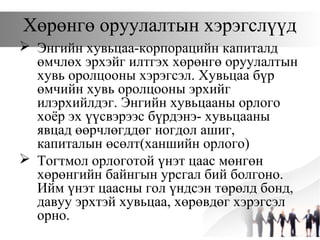 Хөрөнгө оруулалтын хэрэгслүүд
 Энгийн хувьцаа-корпорацийн капиталд
өмчлөх эрхэйг илтгэх хөрөнгө оруулалтын
хувь оролцооны хэрэгсэл. Хувьцаа бүр
өмчийн хувь оролцооны эрхийг
илэрхийлдэг. Энгийн хувьцааны орлого
хоёр эх үүсвэрээс бүрдэнэ- хувьцааны
явцад өөрчлөгддөг ногдол ашиг,
капиталын өсөлт(ханшийн орлого)
 Тогтмол орлоготой үнэт цаас мөнгөн
хөрөнгийн байнгын урсгал бий болгоно.
Ийм үнэт цаасны гол үндсэн төрөлд бонд,
давуу эрхтэй хувьцаа, хөрөвдөг хэрэгсэл
орно.
 