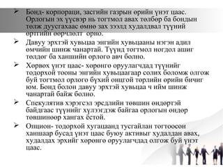  Бонд- корпораци, засгийн газрын өрийн үнэт цаас.
Орлогын эх үүсвэр нь тогтмол авах төлбөр ба бондын
төлж дуусгахаас өмнө зах зээлд худалдвал түүний
өртгийн өөрчлөлт орно.
 Давуу эрхтэй хувьцаа энгийн хувьцааны нэгэн адил
өмчийн шинж чанартай. Түүнд тогтмол ногдол ашиг
төлдөг ба ханшийн орлого авч болно.
 Хөрвөх үнэт цаас- хөрөнгө оруулагчдад түүнийг
тодорхой тооны энгийн хувьцаагаар солих боломж олгож
буй тогтмол орлого бүхий онцгой төрлийн өрийн бичиг
юм. Бонд болон давуу эрхтэй хувьцаа ч ийм шинж
чанартай байж болно.
 Спекулятив хэрэгсэл эрсдлийн төвшин өндөртэй
байдгаас түүнийг хүлээгдэж байгаа орлогын өндөр
төвшинөөр хангах ёстой.
 Опцион- тодорхой хугацаанд тусгайлан тогтоосон
ханшаар бусад үнэт цаас буюу активыг худалдан авах,
худалдах эрхийг хөрөнгө оруулагчдад олгож буй үнэт
цаас.
 