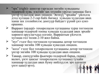  “эрх” (right)- шинээр гаргасан энгийн хувьцааны
тодорхой хувь хэсгийг зах зээлийн урсгал ханшаас бага
үнээр худалдаж авах опцион. Энэхүү “эрхийн” үйлчлэх
дээд хугацаа 2-3 сар байх бөгөөд хувьцаа худалдан авах
ханш зах зээлийнхээс доогуур байдагт үүний үнэ цэнэ
оршино.
 Варрант (ордер)- тохиролцсон хугацааны турш тогтоосон
ханшаар тодорхой тооны хувьцаа худалдаж авах эрхийг
хөрөнгө оруулагчдад олгоно. Варрантын үйлчлэх
хугацаа гол төлөв 2-10 жил байна.
 “пут” гэдэг бол тогтоосон хугацааны дотор тогтоосон
ханшаар энгийн 100 хувьцаа хувалдах опцион.
 “колл” гэдэг бол тохиролцсон хугацааны дотор тогтоосон
үнээр энгийн 100 хувьцаа худалдан авах опцион.
 Таваар, санхүүгийн фьючерс-тодорхой бараа, гадаад
валют, үнэт цаасыг тохиролцсон хугацаанд тухайн
ханшаар худалдан авах буюу нийлүүлэх эрх олгосон
үнэт цаас(гэрээ).
 