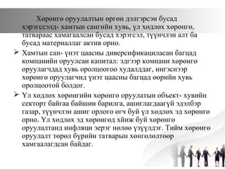 Хөрөнгө оруулалтын өргөн дэлгэрсэн бусад
хэрэгссэлд- хамтын сангийн хувь, үл хөдлөх хөрөнгө,
татвараас хамагаалсан бусад хэрэгсэл, түүнчлэн алт ба
бусад материаллаг актив орно.
 Хамтын сан- үнэт цаасны диверсификациласан багцад
компанийн оруулсан капитал: эдгээр компани хөрөнгө
оруулагчдад хувь оролцоогоо худалддаг, ингэснээр
хөрөнгө оруулагчид үнэт цаасны багцад өөрийн хувь
оролцоотой болдог.
 Үл хөдлөх хөрөнгийн хөрөнгө оруулатын объект- хувийн
секторт байгаа байшин барилга, ашиглагдаагүй эдэлбэр
газар, түүнчлэн ашиг орлого өгч буй үл хөдлөх эд хөрөнгө
орно. Үл хөдлөх эд хөрөнгөд хйиж буй хөрөнгө
оруулалтанд инфляци эерэг нөлөө үзүүлдэг. Тийм хөрөнгө
оруулалт төрөл бүрийн татварын хөнгөлөлтөөр
хамгаалагдсан байдаг.
 