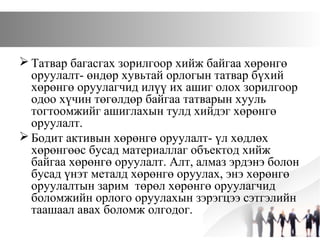  Татвар багасгах зорилгоор хийж байгаа хөрөнгө
оруулалт- өндөр хувьтай орлогын татвар бүхий
хөрөнгө оруулагчид илүү их ашиг олох зорилгоор
одоо хүчин төгөлдөр байгаа татварын хууль
тогтоомжийг ашиглахын тулд хийдэг хөрөнгө
оруулалт.
 Бодит активын хөрөнгө оруулалт- үл хөдлөх
хөрөнгөөс бусад материаллаг объектод хийж
байгаа хөрөнгө оруулалт. Алт, алмаз эрдэнэ болон
бусад үнэт металд хөрөнгө оруулах, энэ хөрөнгө
оруулалтын зарим төрөл хөрөнгө оруулагчид
боломжийн орлого оруулахын зэрэгцээ сэтгэлийн
таашаал авах боломж олгодог.
 