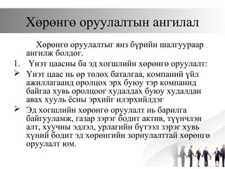 3
Хөрөнгө оруулалтын ангилал
Хөрөнгө оруулалтыг янз бүрийн шалгуураар
ангилж болдог.
1. Үнэт цаасны ба эд хогшлийн хөрөнгө оруулалт:
 Үнэт цаас нь өр төлөх баталгаа, компаний үйл
ажиллагаанд оролцох эрх буюу тэр компанид
байгаа хувь оролцоог худалдах буюу худалдан
авах хууль ёсны эрхийг илэрхийлдэг
 Эд хогшлийн хөрөнгө оруулалт нь барилга
байгууламж, газар зэрэг бодит актив, түүнчлэн
алт, хуучны эдлэл, урлагийн бүтээл зэрэг хувь
хүний бодит эд хөрөнгийн зориулалттай хөрөнгө
оруулалт юм.
 