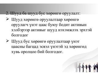 2. Шууд ба шууд бус хөрөнгө оруулалт:
 Шууд хөрөнгө оруулалтаар хөрөнгө
оруулагч үнэт цаас буюу бодит активын
хэлбэрээр активыг шууд нэхэмжлэх эрхтэй
болгодог
 Шууд бус хөрөнгө оруулалтаар үнэт
цаасны багцад эсвэл үнэтэй эд хөрөнгөд
хувь оролцоо бий болгодог.
 