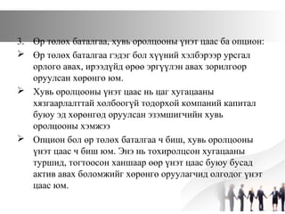 3. Өр төлөх баталгаа, хувь оролцооны үнэт цаас ба опцион:
 Өр төлөх баталгаа гэдэг бол хүүний хэлбэрээр урсгал
орлого авах, ирээдүйд өрөө эргүүлэн авах зорилгоор
оруулсан хөрөнгө юм.
 Хувь оролцооны үнэт цаас нь цаг хугацааны
хязгаарлалттай холбоогүй тодорхой компаний капитал
буюу эд хөрөнгөд оруулсан эзэмшигчийн хувь
оролцооны хэмжээ
 Опцион бол өр төлөх баталгаа ч биш, хувь оролцооны
үнэт цаас ч биш юм. Энэ нь тохиролцсон хугацааны
туршид, тогтоосон ханшаар өөр үнэт цаас буюу бусад
актив авах боломжийг хөрөнгө оруулагчид олгодог үнэт
цаас юм.
 