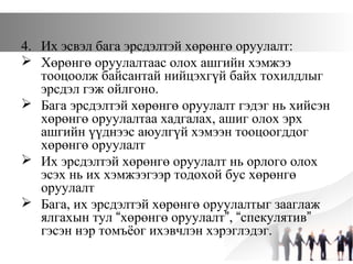 4. Их эсвэл бага эрсдэлтэй хөрөнгө оруулалт:
 Хөрөнгө оруулалтаас олох ашгийн хэмжээ
тооцоолж байсантай нийцэхгүй байх тохилдлыг
эрсдэл гэж ойлгоно.
 Бага эрсдэлтэй хөрөнгө оруулалт гэдэг нь хийсэн
хөрөнгө оруулалтаа хадгалах, ашиг олох эрх
ашгийн үүднээс аюулгүй хэмээн тооцоогддог
хөрөнгө оруулалт
 Их эрсдэлтэй хөрөнгө оруулалт нь орлого олох
эсэх нь их хэмжээгээр тодохой бус хөрөнгө
оруулалт
 Бага, их эрсдэлтэй хөрөнгө оруулалтыг зааглаж
ялгахын тул “хөрөнгө оруулалт”, “спекулятив”
гэсэн нэр томъёог ихэвчлэн хэрэглэдэг.
 