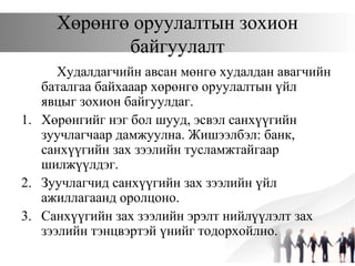 Хөрөнгө оруулалтын зохион
байгуулалт
Худалдагчийн авсан мөнгө худалдан авагчийн
баталгаа байхааар хөрөнгө оруулалтын үйл
явцыг зохион байгуулдаг.
1. Хөрөнгийг нэг бол шууд, эсвэл санхүүгийн
зуучлагчаар дамжуулна. Жишээлбэл: банк,
санхүүгийн зах зээлийн тусламжтайгаар
шилжүүлдэг.
2. Зуучлагчид санхүүгийн зах зээлийн үйл
ажиллагаанд оролцоно.
3. Санхүүгийн зах зээлийн эрэлт нийлүүлэлт зах
зээлийн тэнцвэртэй үнийг тодорхойлно.
 