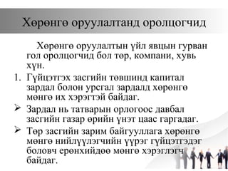 Хөрөнгө оруулалтанд оролцогчид
Хөрөнгө оруулалтын үйл явцын гурван
гол оролцогчид бол төр, компани, хувь
хүн.
1. Гүйцэтгэх засгийн төвшинд капитал
зардал болон урсгал зардалд хөрөнгө
мөнгө их хэрэгтэй байдаг.
 Зардал нь татварын орлогоос давбал
засгийн газар өрийн үнэт цаас гаргадаг.
 Төр засгийн зарим байгууллага хөрөнгө
мөнгө нийлүүлэгчийн үүрэг гүйцэтгэдэг
боловч ерөнхийдөө мөнгө хэрэглэгч
байдаг.
 