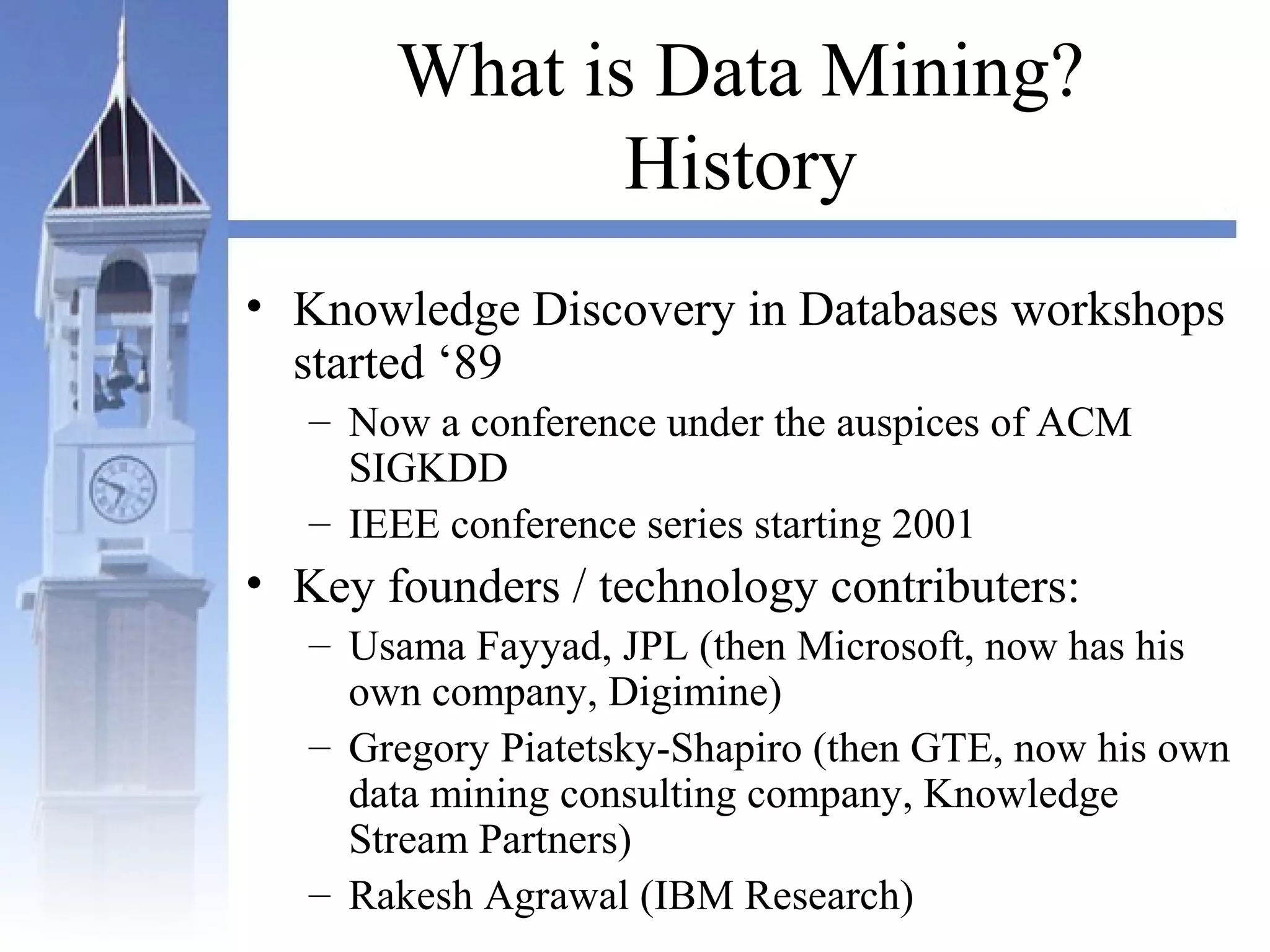 What is Data Mining?
History
• Knowledge Discovery in Databases workshops
started ‘89
– Now a conference under the auspices of ACM
SIGKDD
– IEEE conference series starting 2001
• Key founders / technology contributers:
– Usama Fayyad, JPL (then Microsoft, now has his
own company, Digimine)
– Gregory Piatetsky-Shapiro (then GTE, now his own
data mining consulting company, Knowledge
Stream Partners)
– Rakesh Agrawal (IBM Research)
 