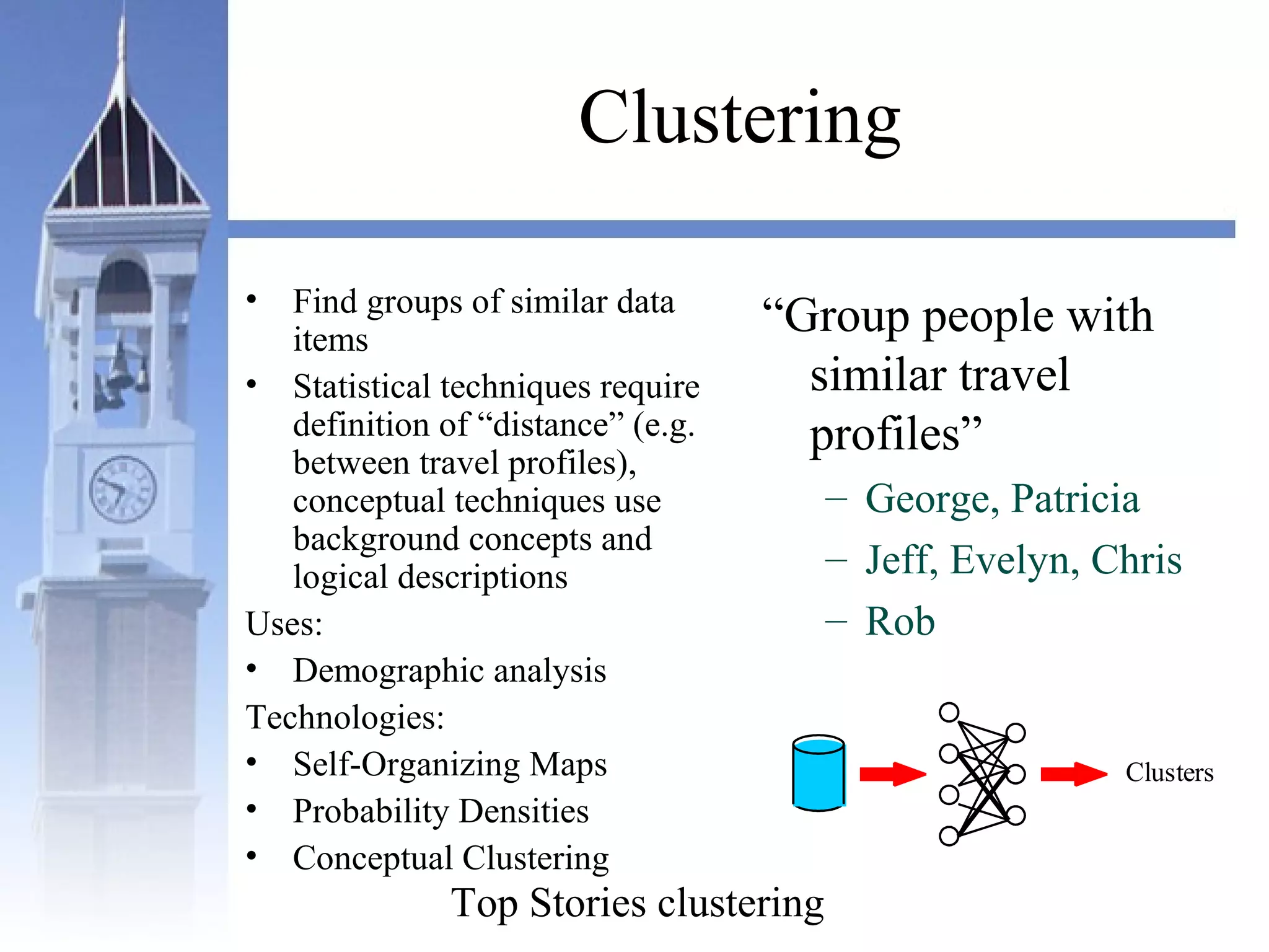 Clustering
• Find groups of similar data
items
• Statistical techniques require
definition of “distance” (e.g.
between travel profiles),
conceptual techniques use
background concepts and
logical descriptions
Uses:
• Demographic analysis
Technologies:
• Self-Organizing Maps
• Probability Densities
• Conceptual Clustering
“Group people with
similar travel
profiles”
– George, Patricia
– Jeff, Evelyn, Chris
– Rob
Clusters
Top Stories clustering
 