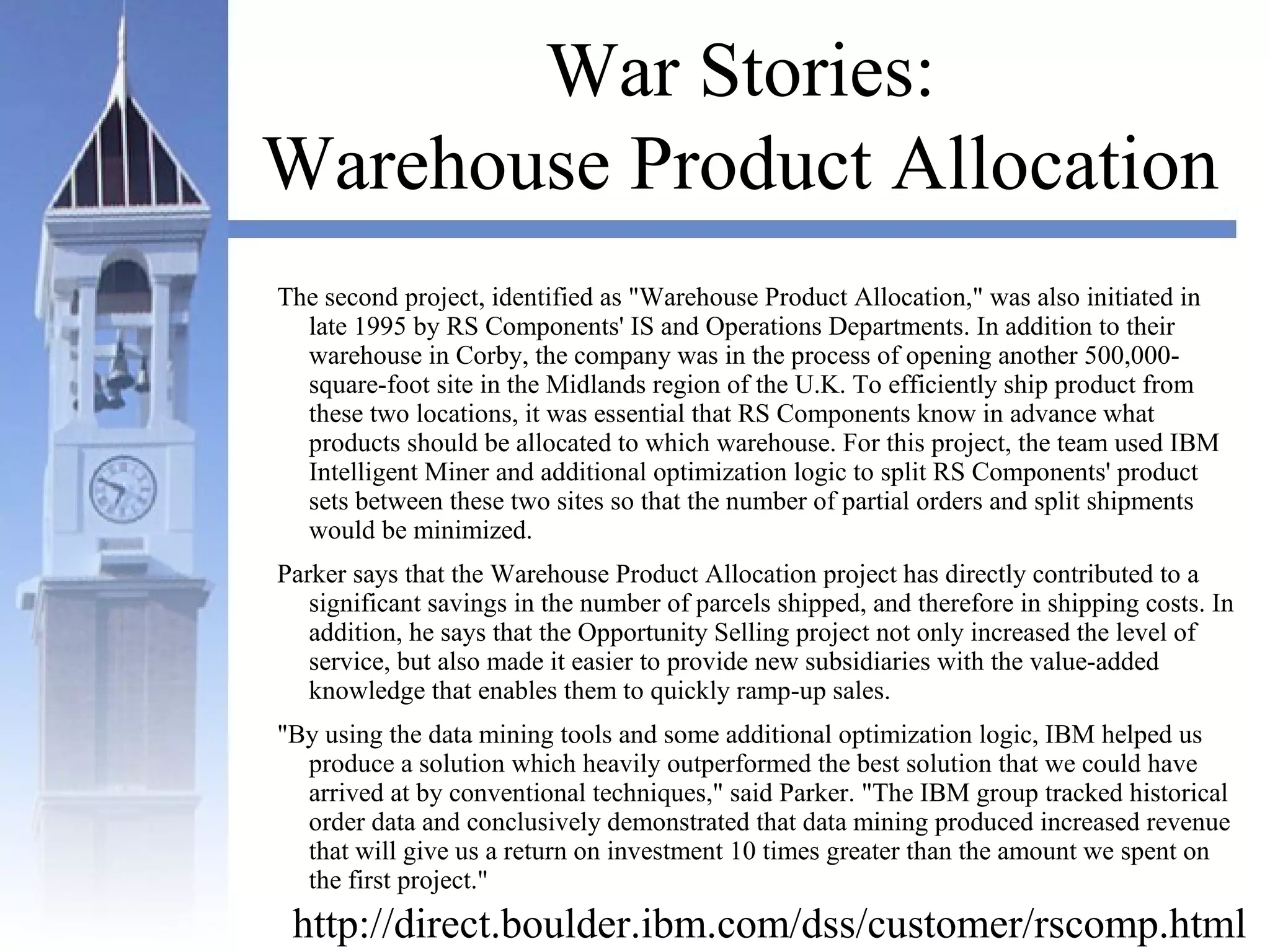 War Stories:
Warehouse Product Allocation
The second project, identified as "Warehouse Product Allocation," was also initiated in
late 1995 by RS Components' IS and Operations Departments. In addition to their
warehouse in Corby, the company was in the process of opening another 500,000-
square-foot site in the Midlands region of the U.K. To efficiently ship product from
these two locations, it was essential that RS Components know in advance what
products should be allocated to which warehouse. For this project, the team used IBM
Intelligent Miner and additional optimization logic to split RS Components' product
sets between these two sites so that the number of partial orders and split shipments
would be minimized.
Parker says that the Warehouse Product Allocation project has directly contributed to a
significant savings in the number of parcels shipped, and therefore in shipping costs. In
addition, he says that the Opportunity Selling project not only increased the level of
service, but also made it easier to provide new subsidiaries with the value-added
knowledge that enables them to quickly ramp-up sales.
"By using the data mining tools and some additional optimization logic, IBM helped us
produce a solution which heavily outperformed the best solution that we could have
arrived at by conventional techniques," said Parker. "The IBM group tracked historical
order data and conclusively demonstrated that data mining produced increased revenue
that will give us a return on investment 10 times greater than the amount we spent on
the first project."
http://direct.boulder.ibm.com/dss/customer/rscomp.html
 