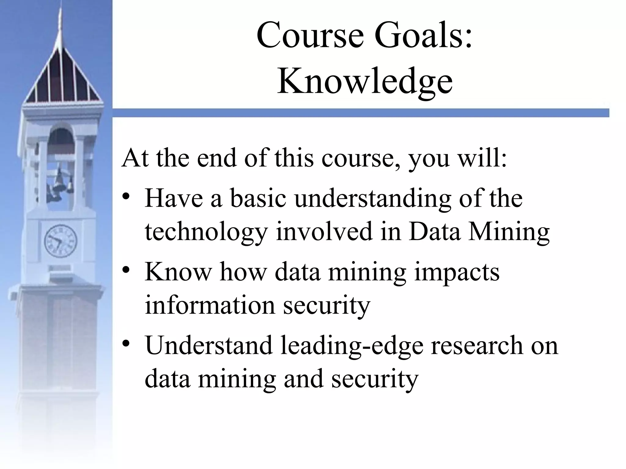 Course Goals:
Knowledge
At the end of this course, you will:
• Have a basic understanding of the
technology involved in Data Mining
• Know how data mining impacts
information security
• Understand leading-edge research on
data mining and security
 