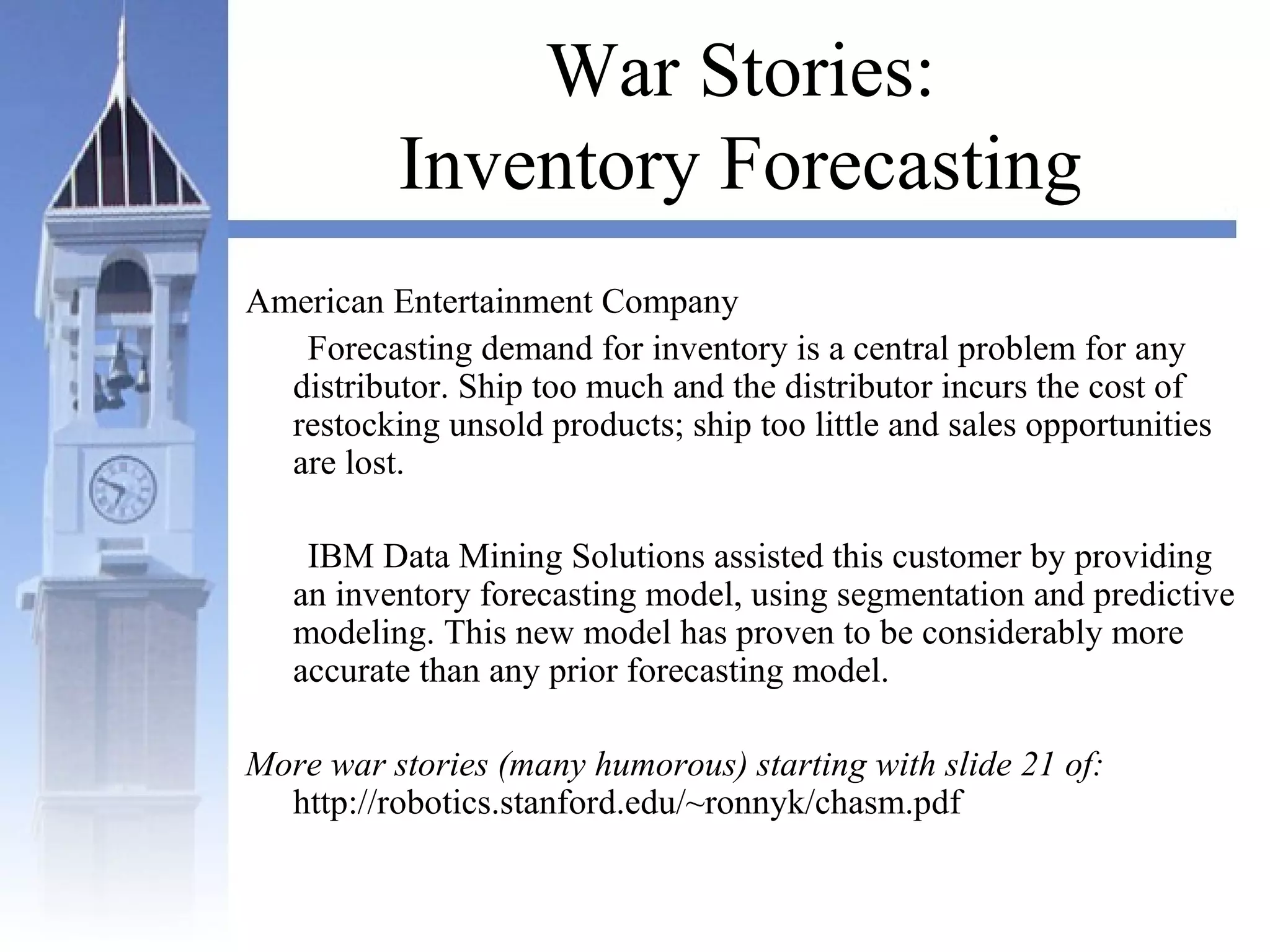 War Stories:
Inventory Forecasting
American Entertainment Company
Forecasting demand for inventory is a central problem for any
distributor. Ship too much and the distributor incurs the cost of
restocking unsold products; ship too little and sales opportunities
are lost.
IBM Data Mining Solutions assisted this customer by providing
an inventory forecasting model, using segmentation and predictive
modeling. This new model has proven to be considerably more
accurate than any prior forecasting model.
More war stories (many humorous) starting with slide 21 of:
http://robotics.stanford.edu/~ronnyk/chasm.pdf
 