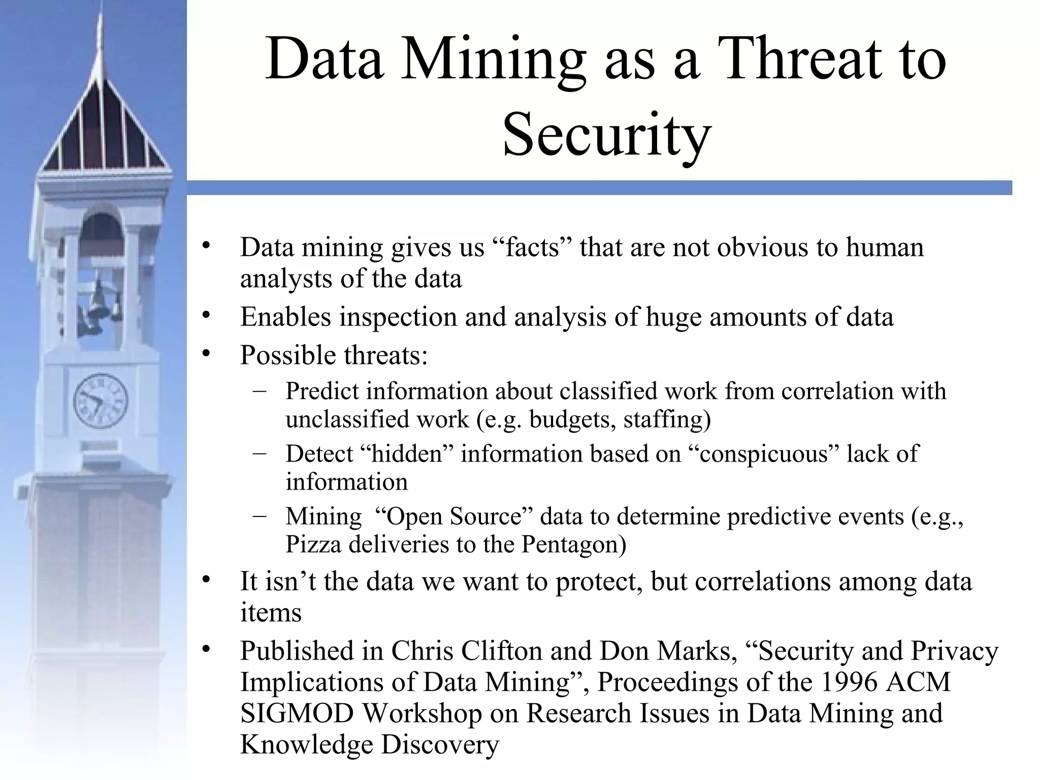 Data Mining as a Threat to
Security
• Data mining gives us “facts” that are not obvious to human
analysts of the data
• Enables inspection and analysis of huge amounts of data
• Possible threats:
– Predict information about classified work from correlation with
unclassified work (e.g. budgets, staffing)
– Detect “hidden” information based on “conspicuous” lack of
information
– Mining “Open Source” data to determine predictive events (e.g.,
Pizza deliveries to the Pentagon)
• It isn’t the data we want to protect, but correlations among data
items
• Published in Chris Clifton and Don Marks, “Security and Privacy
Implications of Data Mining”, Proceedings of the 1996 ACM
SIGMOD Workshop on Research Issues in Data Mining and
Knowledge Discovery
 