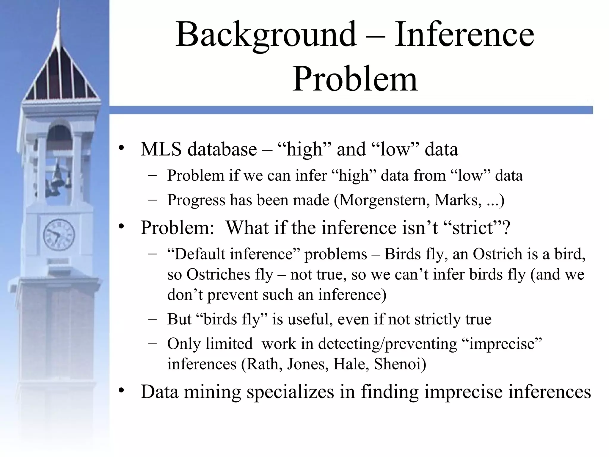 Background – Inference
Problem
• MLS database – “high” and “low” data
– Problem if we can infer “high” data from “low” data
– Progress has been made (Morgenstern, Marks, ...)
• Problem: What if the inference isn’t “strict”?
– “Default inference” problems – Birds fly, an Ostrich is a bird,
so Ostriches fly – not true, so we can’t infer birds fly (and we
don’t prevent such an inference)
– But “birds fly” is useful, even if not strictly true
– Only limited work in detecting/preventing “imprecise”
inferences (Rath, Jones, Hale, Shenoi)
• Data mining specializes in finding imprecise inferences
 