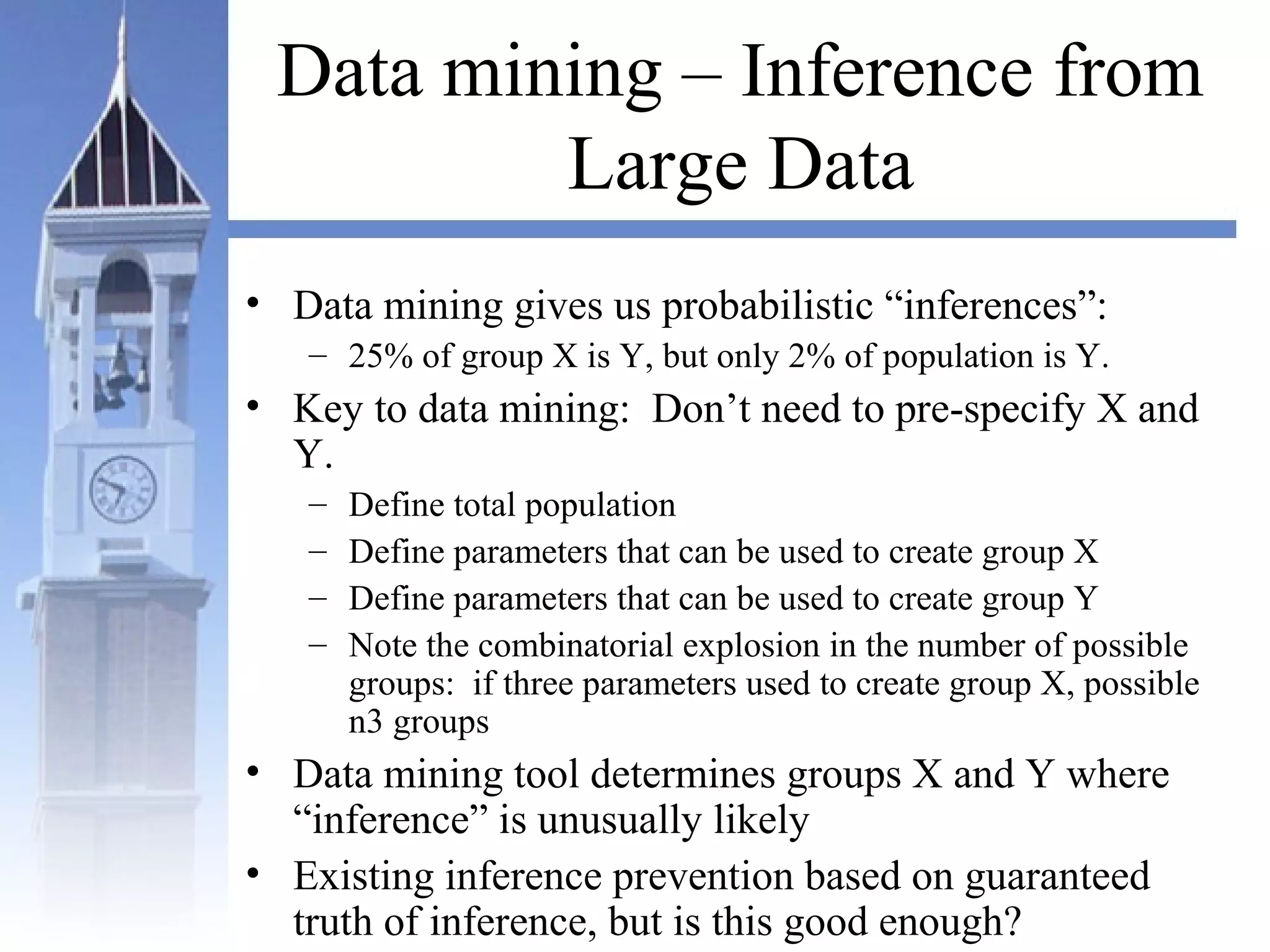 Data mining – Inference from
Large Data
• Data mining gives us probabilistic “inferences”:
– 25% of group X is Y, but only 2% of population is Y.
• Key to data mining: Don’t need to pre-specify X and
Y.
– Define total population
– Define parameters that can be used to create group X
– Define parameters that can be used to create group Y
– Note the combinatorial explosion in the number of possible
groups: if three parameters used to create group X, possible
n3 groups
• Data mining tool determines groups X and Y where
“inference” is unusually likely
• Existing inference prevention based on guaranteed
truth of inference, but is this good enough?
 