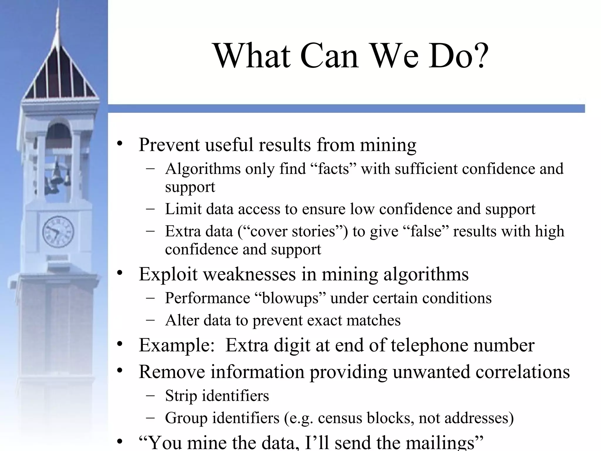 What Can We Do?
• Prevent useful results from mining
– Algorithms only find “facts” with sufficient confidence and
support
– Limit data access to ensure low confidence and support
– Extra data (“cover stories”) to give “false” results with high
confidence and support
• Exploit weaknesses in mining algorithms
– Performance “blowups” under certain conditions
– Alter data to prevent exact matches
• Example: Extra digit at end of telephone number
• Remove information providing unwanted correlations
– Strip identifiers
– Group identifiers (e.g. census blocks, not addresses)
• “You mine the data, I’ll send the mailings”
 