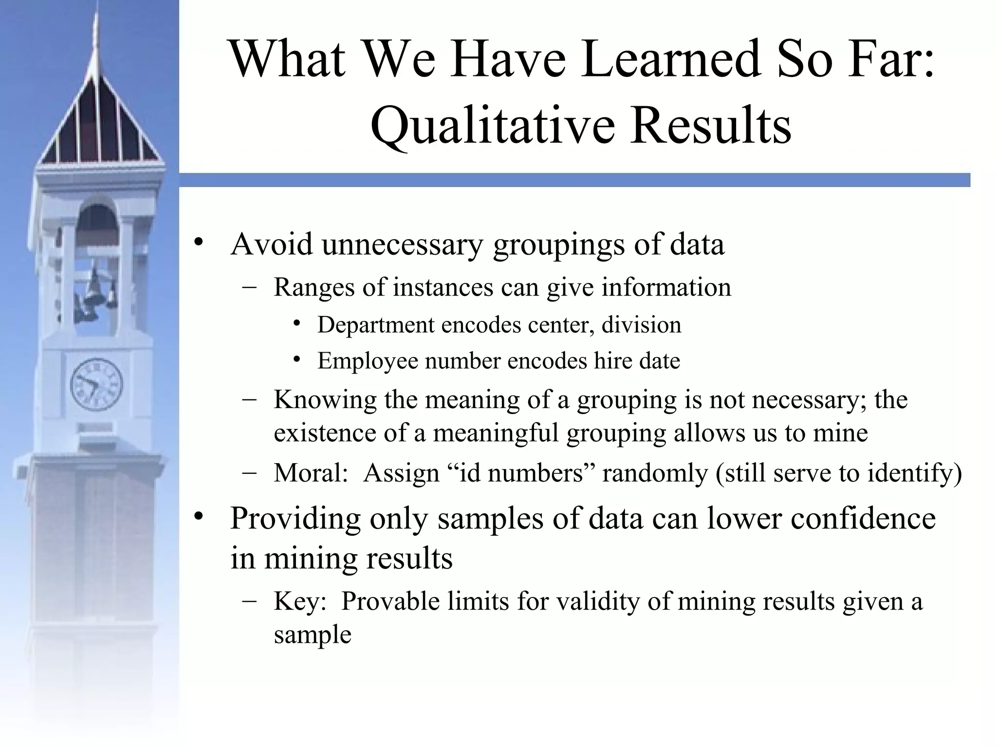 What We Have Learned So Far:
Qualitative Results
• Avoid unnecessary groupings of data
– Ranges of instances can give information
• Department encodes center, division
• Employee number encodes hire date
– Knowing the meaning of a grouping is not necessary; the
existence of a meaningful grouping allows us to mine
– Moral: Assign “id numbers” randomly (still serve to identify)
• Providing only samples of data can lower confidence
in mining results
– Key: Provable limits for validity of mining results given a
sample
 