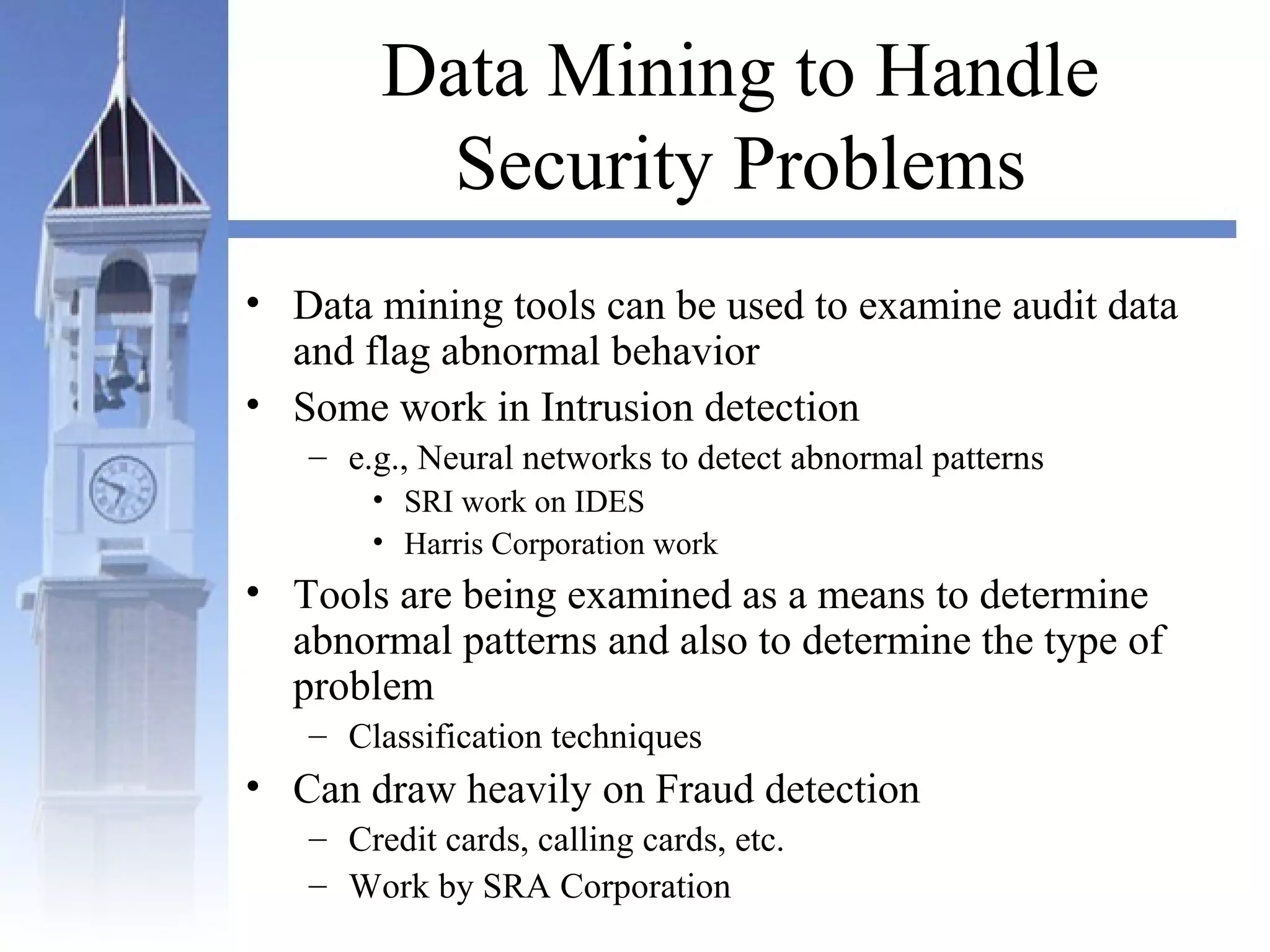Data Mining to Handle
Security Problems
• Data mining tools can be used to examine audit data
and flag abnormal behavior
• Some work in Intrusion detection
– e.g., Neural networks to detect abnormal patterns
• SRI work on IDES
• Harris Corporation work
• Tools are being examined as a means to determine
abnormal patterns and also to determine the type of
problem
– Classification techniques
• Can draw heavily on Fraud detection
– Credit cards, calling cards, etc.
– Work by SRA Corporation
 