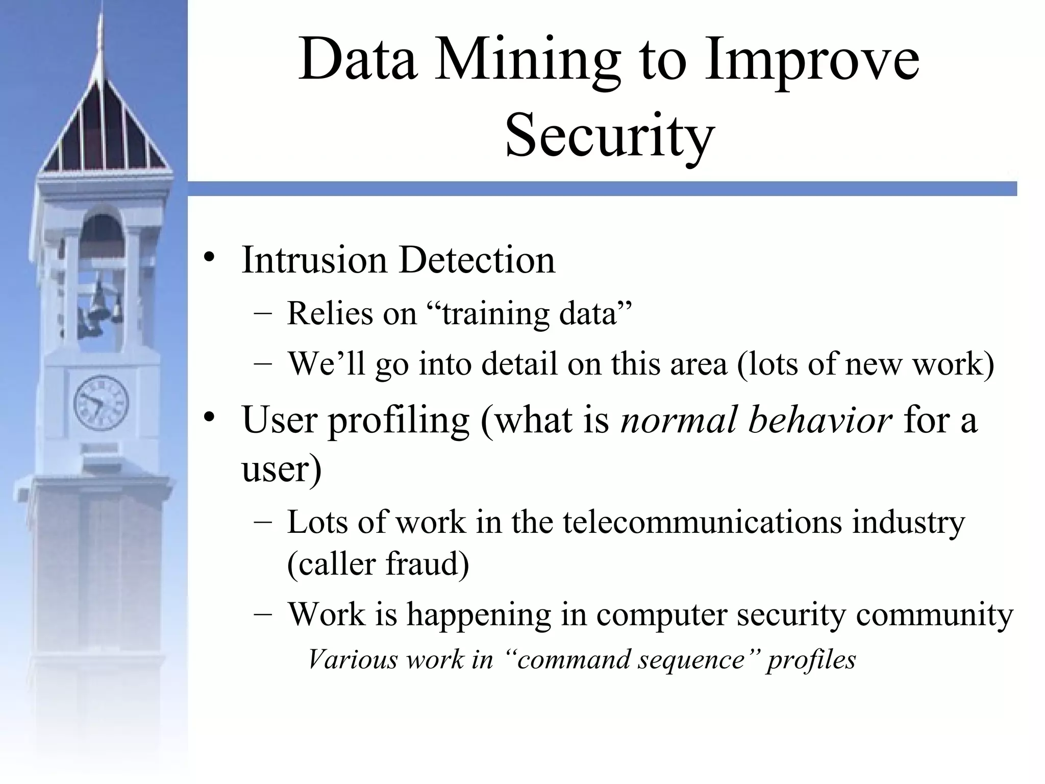 Data Mining to Improve
Security
• Intrusion Detection
– Relies on “training data”
– We’ll go into detail on this area (lots of new work)
• User profiling (what is normal behavior for a
user)
– Lots of work in the telecommunications industry
(caller fraud)
– Work is happening in computer security community
Various work in “command sequence” profiles
 