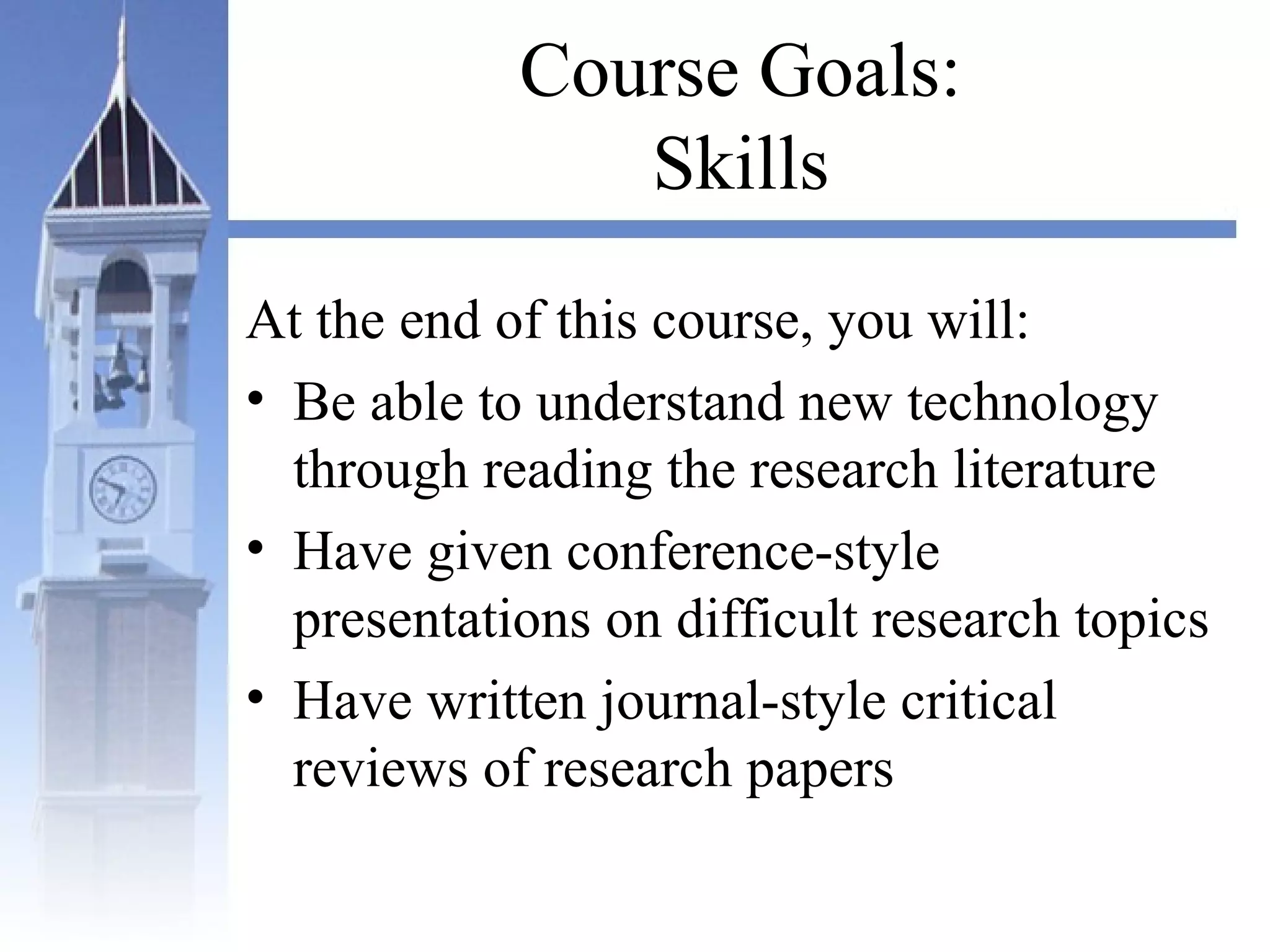 Course Goals:
Skills
At the end of this course, you will:
• Be able to understand new technology
through reading the research literature
• Have given conference-style
presentations on difficult research topics
• Have written journal-style critical
reviews of research papers
 