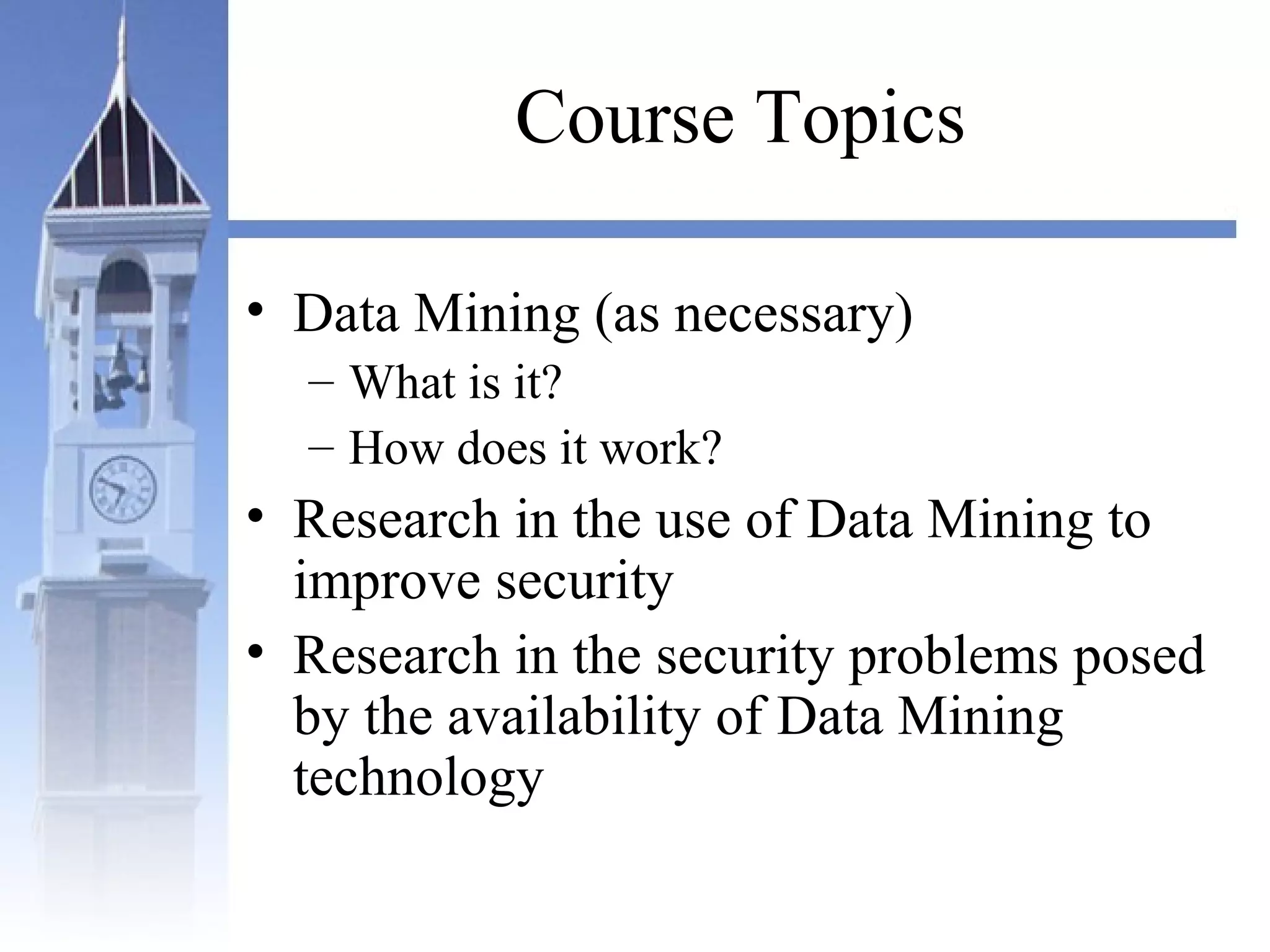 Course Topics
• Data Mining (as necessary)
– What is it?
– How does it work?
• Research in the use of Data Mining to
improve security
• Research in the security problems posed
by the availability of Data Mining
technology
 