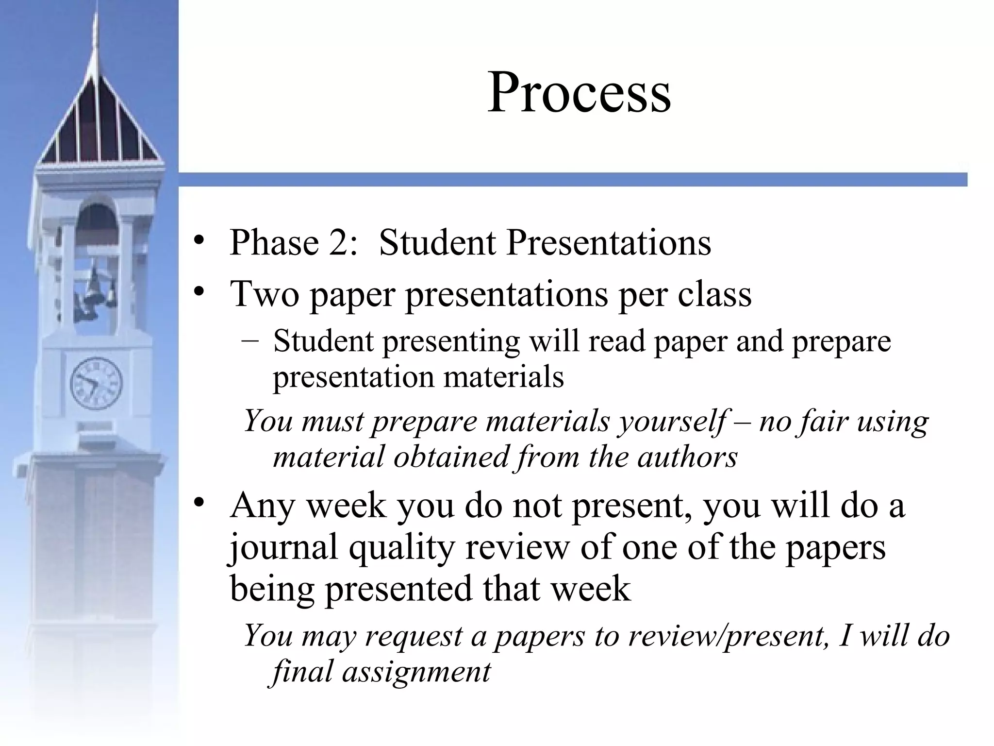 Process
• Phase 2: Student Presentations
• Two paper presentations per class
– Student presenting will read paper and prepare
presentation materials
You must prepare materials yourself – no fair using
material obtained from the authors
• Any week you do not present, you will do a
journal quality review of one of the papers
being presented that week
You may request a papers to review/present, I will do
final assignment
 
