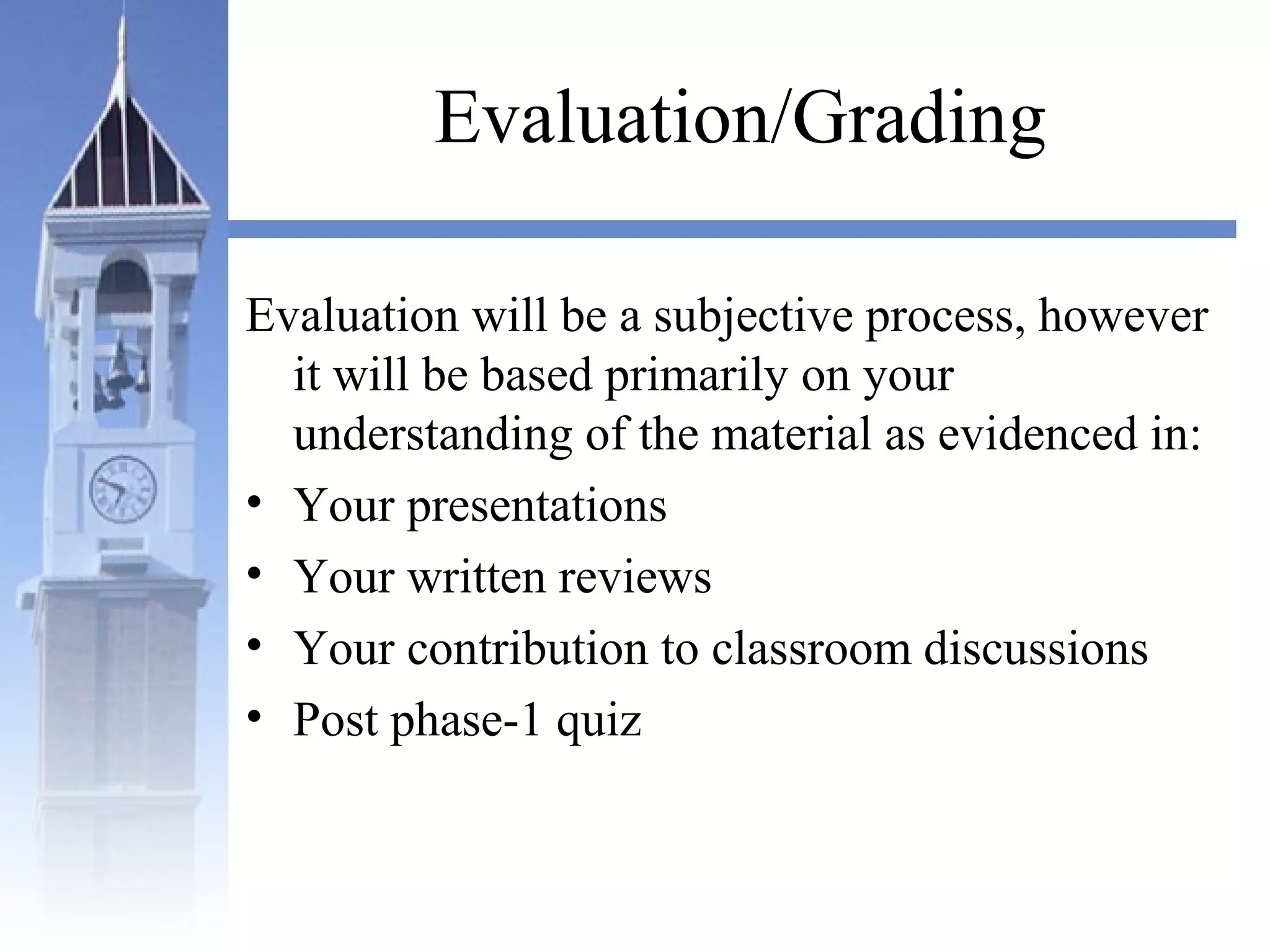 Evaluation/Grading
Evaluation will be a subjective process, however
it will be based primarily on your
understanding of the material as evidenced in:
• Your presentations
• Your written reviews
• Your contribution to classroom discussions
• Post phase-1 quiz
 