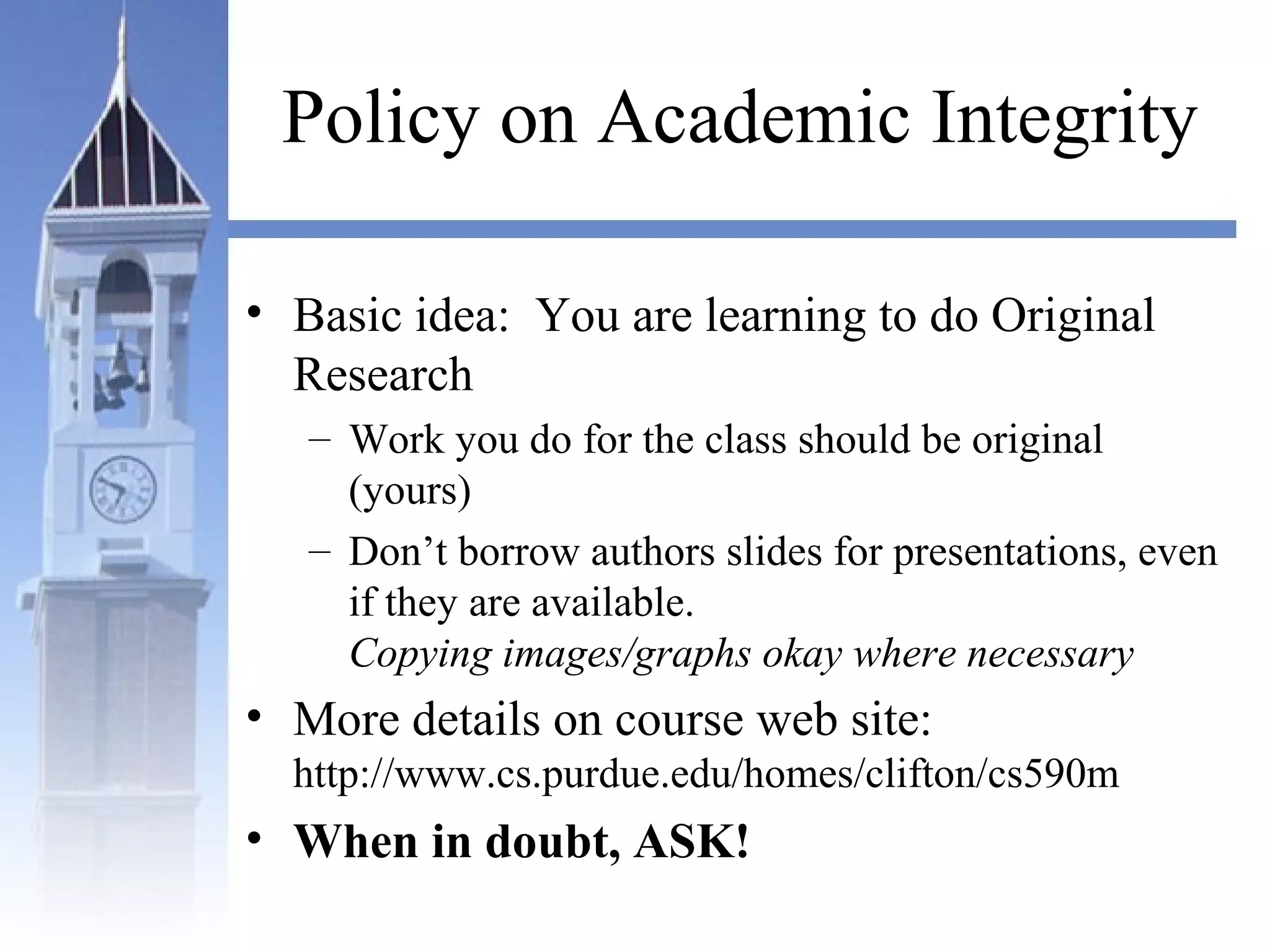 Policy on Academic Integrity
• Basic idea: You are learning to do Original
Research
– Work you do for the class should be original
(yours)
– Don’t borrow authors slides for presentations, even
if they are available.
Copying images/graphs okay where necessary
• More details on course web site:
http://www.cs.purdue.edu/homes/clifton/cs590m
• When in doubt, ASK!
 