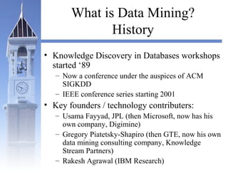 What is Data Mining?
History
• Knowledge Discovery in Databases workshops
started ‘89
– Now a conference under the auspices of ACM
SIGKDD
– IEEE conference series starting 2001
• Key founders / technology contributers:
– Usama Fayyad, JPL (then Microsoft, now has his
own company, Digimine)
– Gregory Piatetsky-Shapiro (then GTE, now his own
data mining consulting company, Knowledge
Stream Partners)
– Rakesh Agrawal (IBM Research)
 