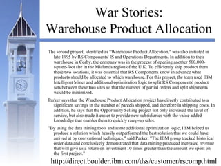 War Stories:
Warehouse Product Allocation
The second project, identified as "Warehouse Product Allocation," was also initiated in
late 1995 by RS Components' IS and Operations Departments. In addition to their
warehouse in Corby, the company was in the process of opening another 500,000-
square-foot site in the Midlands region of the U.K. To efficiently ship product from
these two locations, it was essential that RS Components know in advance what
products should be allocated to which warehouse. For this project, the team used IBM
Intelligent Miner and additional optimization logic to split RS Components' product
sets between these two sites so that the number of partial orders and split shipments
would be minimized.
Parker says that the Warehouse Product Allocation project has directly contributed to a
significant savings in the number of parcels shipped, and therefore in shipping costs. In
addition, he says that the Opportunity Selling project not only increased the level of
service, but also made it easier to provide new subsidiaries with the value-added
knowledge that enables them to quickly ramp-up sales.
"By using the data mining tools and some additional optimization logic, IBM helped us
produce a solution which heavily outperformed the best solution that we could have
arrived at by conventional techniques," said Parker. "The IBM group tracked historical
order data and conclusively demonstrated that data mining produced increased revenue
that will give us a return on investment 10 times greater than the amount we spent on
the first project."
http://direct.boulder.ibm.com/dss/customer/rscomp.html
 
