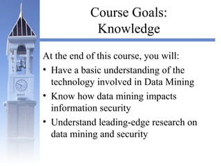 Course Goals:
Knowledge
At the end of this course, you will:
• Have a basic understanding of the
technology involved in Data Mining
• Know how data mining impacts
information security
• Understand leading-edge research on
data mining and security
 