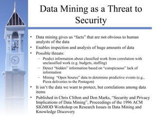 Data Mining as a Threat to
Security
• Data mining gives us “facts” that are not obvious to human
analysts of the data
• Enables inspection and analysis of huge amounts of data
• Possible threats:
– Predict information about classified work from correlation with
unclassified work (e.g. budgets, staffing)
– Detect “hidden” information based on “conspicuous” lack of
information
– Mining “Open Source” data to determine predictive events (e.g.,
Pizza deliveries to the Pentagon)
• It isn’t the data we want to protect, but correlations among data
items
• Published in Chris Clifton and Don Marks, “Security and Privacy
Implications of Data Mining”, Proceedings of the 1996 ACM
SIGMOD Workshop on Research Issues in Data Mining and
Knowledge Discovery
 