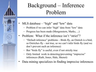 Background – Inference
Problem
• MLS database – “high” and “low” data
– Problem if we can infer “high” data from “low” data
– Progress has been made (Morgenstern, Marks, ...)
• Problem: What if the inference isn’t “strict”?
– “Default inference” problems – Birds fly, an Ostrich is a bird,
so Ostriches fly – not true, so we can’t infer birds fly (and we
don’t prevent such an inference)
– But “birds fly” is useful, even if not strictly true
– Only limited work in detecting/preventing “imprecise”
inferences (Rath, Jones, Hale, Shenoi)
• Data mining specializes in finding imprecise inferences
 