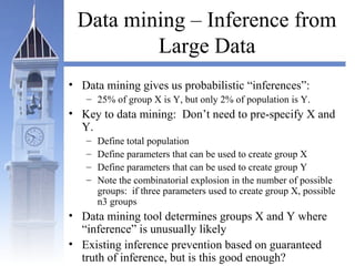 Data mining – Inference from
Large Data
• Data mining gives us probabilistic “inferences”:
– 25% of group X is Y, but only 2% of population is Y.
• Key to data mining: Don’t need to pre-specify X and
Y.
– Define total population
– Define parameters that can be used to create group X
– Define parameters that can be used to create group Y
– Note the combinatorial explosion in the number of possible
groups: if three parameters used to create group X, possible
n3 groups
• Data mining tool determines groups X and Y where
“inference” is unusually likely
• Existing inference prevention based on guaranteed
truth of inference, but is this good enough?
 
