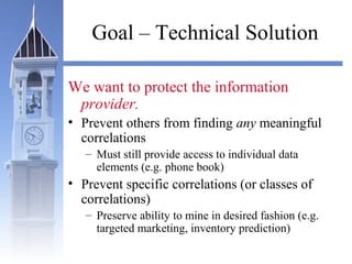 Goal – Technical Solution
We want to protect the information
provider.
• Prevent others from finding any meaningful
correlations
– Must still provide access to individual data
elements (e.g. phone book)
• Prevent specific correlations (or classes of
correlations)
– Preserve ability to mine in desired fashion (e.g.
targeted marketing, inventory prediction)
 