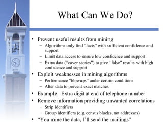 What Can We Do?
• Prevent useful results from mining
– Algorithms only find “facts” with sufficient confidence and
support
– Limit data access to ensure low confidence and support
– Extra data (“cover stories”) to give “false” results with high
confidence and support
• Exploit weaknesses in mining algorithms
– Performance “blowups” under certain conditions
– Alter data to prevent exact matches
• Example: Extra digit at end of telephone number
• Remove information providing unwanted correlations
– Strip identifiers
– Group identifiers (e.g. census blocks, not addresses)
• “You mine the data, I’ll send the mailings”
 