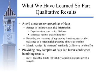 What We Have Learned So Far:
Qualitative Results
• Avoid unnecessary groupings of data
– Ranges of instances can give information
• Department encodes center, division
• Employee number encodes hire date
– Knowing the meaning of a grouping is not necessary; the
existence of a meaningful grouping allows us to mine
– Moral: Assign “id numbers” randomly (still serve to identify)
• Providing only samples of data can lower confidence
in mining results
– Key: Provable limits for validity of mining results given a
sample
 
