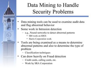 Data Mining to Handle
Security Problems
• Data mining tools can be used to examine audit data
and flag abnormal behavior
• Some work in Intrusion detection
– e.g., Neural networks to detect abnormal patterns
• SRI work on IDES
• Harris Corporation work
• Tools are being examined as a means to determine
abnormal patterns and also to determine the type of
problem
– Classification techniques
• Can draw heavily on Fraud detection
– Credit cards, calling cards, etc.
– Work by SRA Corporation
 