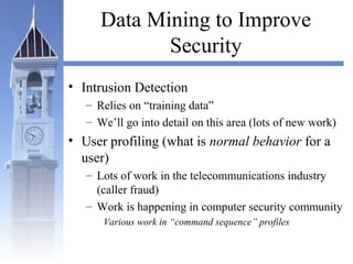 Data Mining to Improve
Security
• Intrusion Detection
– Relies on “training data”
– We’ll go into detail on this area (lots of new work)
• User profiling (what is normal behavior for a
user)
– Lots of work in the telecommunications industry
(caller fraud)
– Work is happening in computer security community
Various work in “command sequence” profiles
 