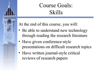 Course Goals:
Skills
At the end of this course, you will:
• Be able to understand new technology
through reading the research literature
• Have given conference-style
presentations on difficult research topics
• Have written journal-style critical
reviews of research papers
 