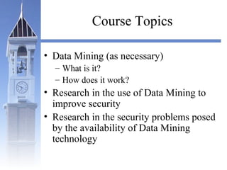 Course Topics
• Data Mining (as necessary)
– What is it?
– How does it work?
• Research in the use of Data Mining to
improve security
• Research in the security problems posed
by the availability of Data Mining
technology
 