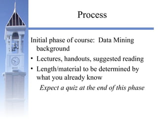 Process
Initial phase of course: Data Mining
background
• Lectures, handouts, suggested reading
• Length/material to be determined by
what you already know
Expect a quiz at the end of this phase
 